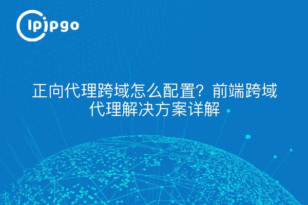 正向代理跨域怎么配置？前端跨域代理解决方案详解