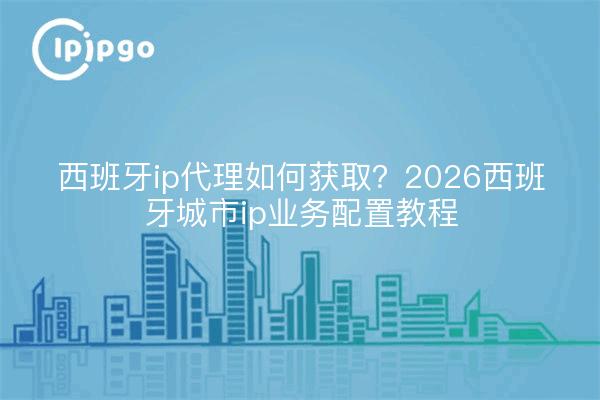 西班牙ip代理如何获取？2026西班牙城市ip业务配置教程