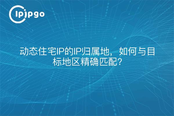 动态住宅IP的IP归属地，如何与目标地区精确匹配？