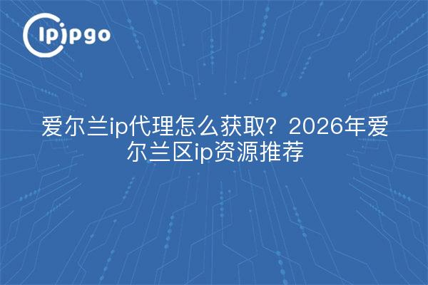 爱尔兰ip代理怎么获取？2026年爱尔兰区ip资源推荐
