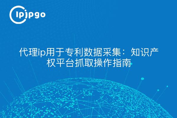 代理ip用于专利数据采集:知识产权平台抓取操作指南