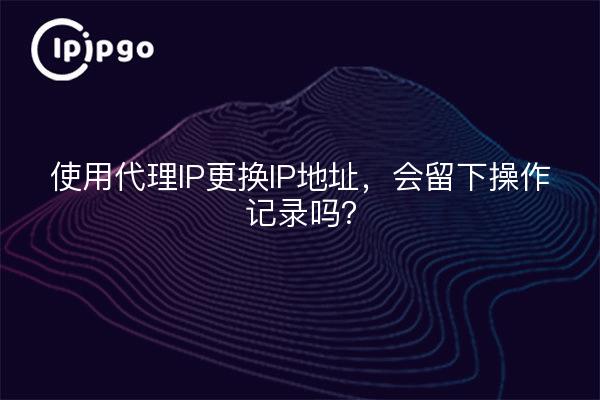 使用代理IP更换IP地址，会留下操作记录吗？