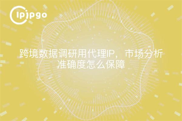 跨境数据调研用代理IP，市场分析准确度怎么保障