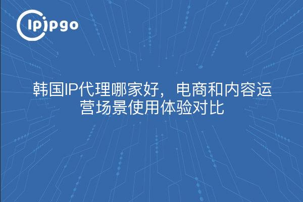 韩国IP代理哪家好，电商和内容运营场景使用体验对比