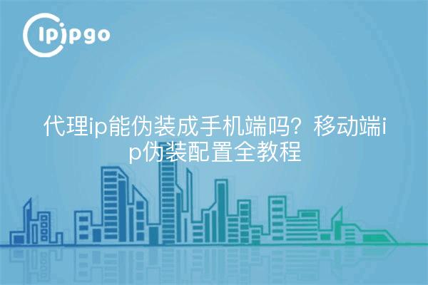 代理ip能伪装成手机端吗?移动端ip伪装配置全教程