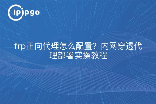 frp正向代理怎么配置？内网穿透代理部署实操教程