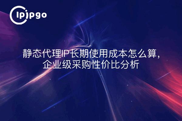 静态代理IP长期使用成本怎么算，企业级采购性价比分析