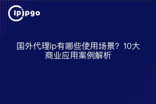 国外代理ip有哪些使用场景？10大商业应用案例解析