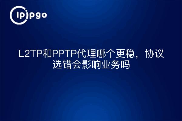 L2TP和PPTP代理哪个更稳，协议选错会影响业务吗