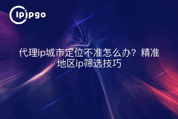 代理ip城市定位不准怎么办？精准地区ip筛选技巧