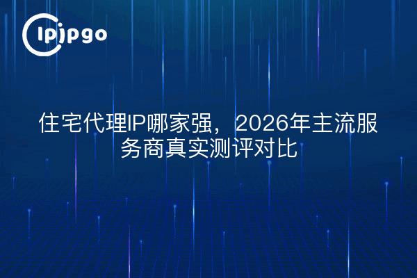 住宅代理IP哪家强，2026年主流服务商真实测评对比