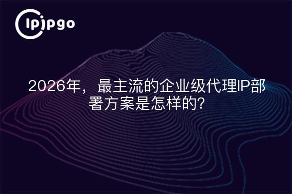 2026年，最主流的企业级代理IP部署方案是怎样的？