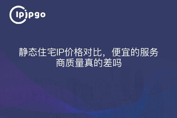 静态住宅IP价格对比，便宜的服务商质量真的差吗