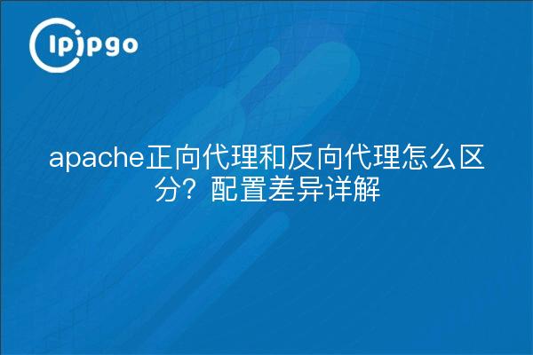 apache正向代理和反向代理怎么区分？配置差异详解