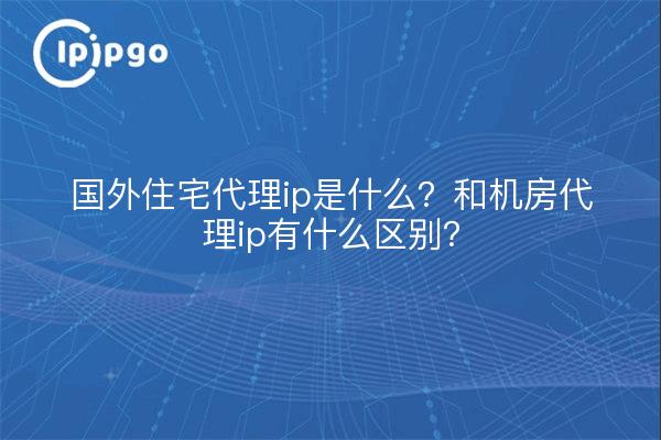 国外住宅代理ip是什么？和机房代理ip有什么区别？