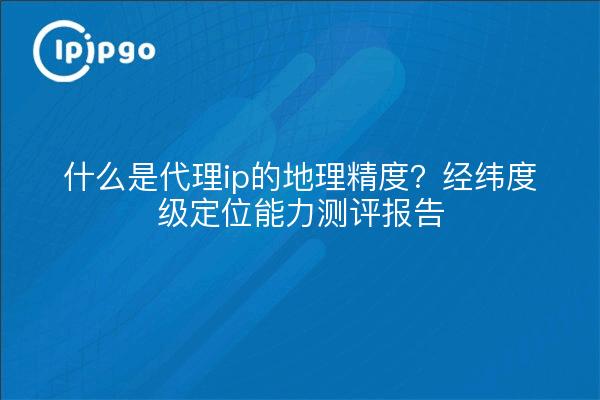 什么是代理ip的地理精度？经纬度级定位能力测评报告