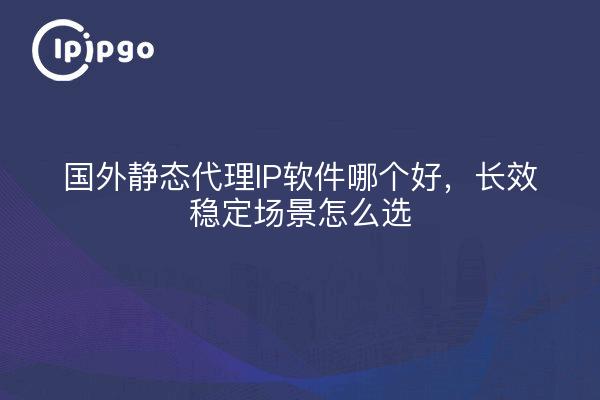 国外静态代理IP软件哪个好，长效稳定场景怎么选