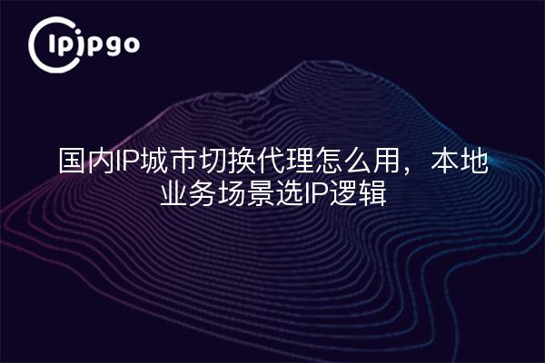 国内IP城市切换代理怎么用，本地业务场景选IP逻辑