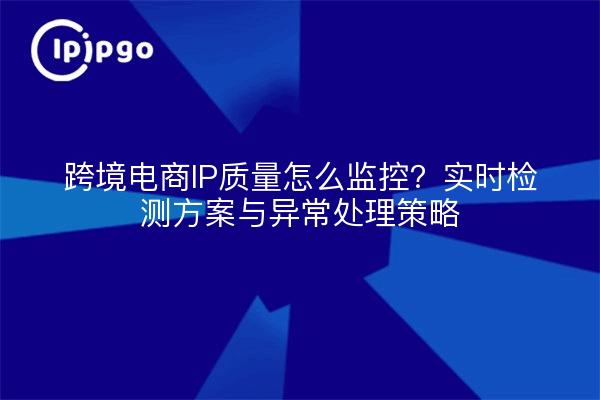跨境电商IP质量怎么监控？实时检测方案与异常处理策略