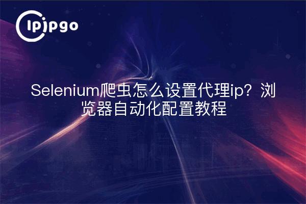 Selenium爬虫怎么设置代理ip？浏览器自动化配置教程