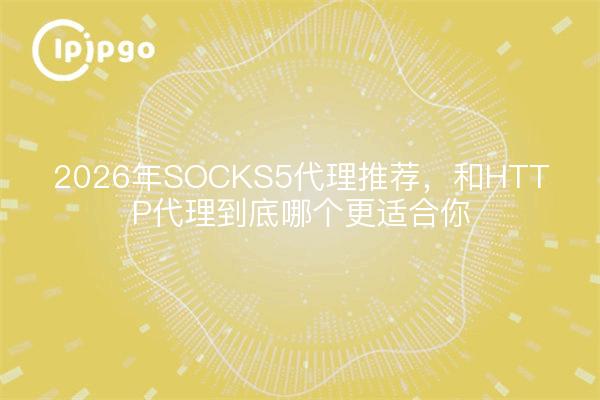 2026年SOCKS5代理推荐，和HTTP代理到底哪个更适合你