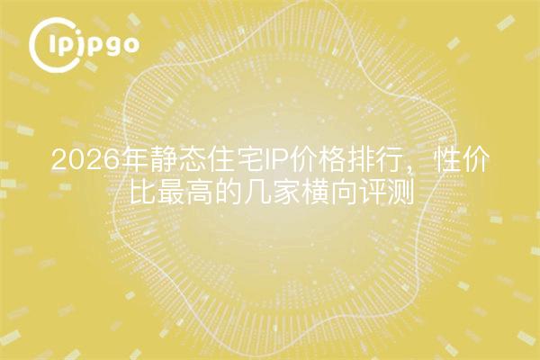 2026年静态住宅IP价格排行，性价比最高的几家横向评测
