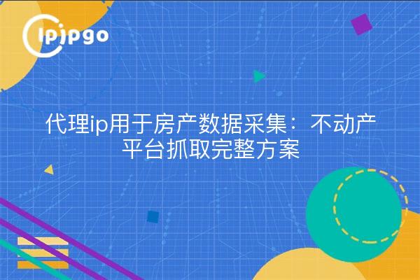 代理ip用于房产数据采集：不动产平台抓取完整方案