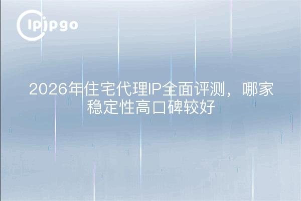 2026年住宅代理IP全面评测,哪家稳定性高口碑较好
