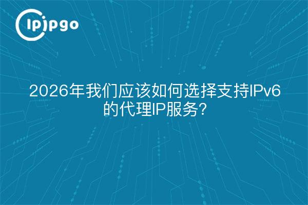 2026年我们应该如何选择支持IPv6的代理IP服务？