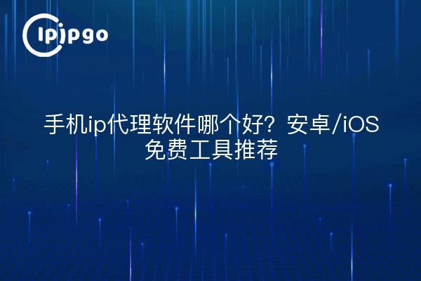 手机ip代理软件哪个好？安卓/iOS免费工具推荐