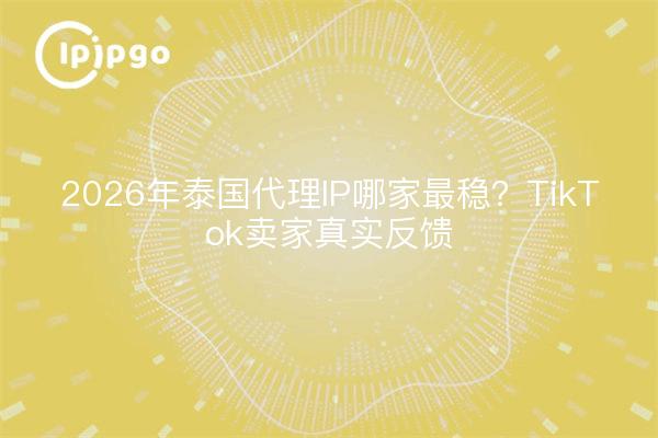2026年泰国代理IP哪家最稳?TikTok卖家真实反馈