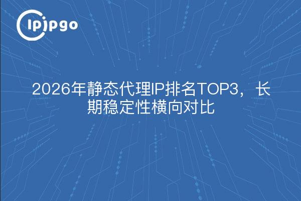 2026年静态代理IP排名TOP3，长期稳定性横向对比