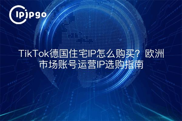TikTok德国住宅IP怎么购买？欧洲市场账号运营IP选购指南