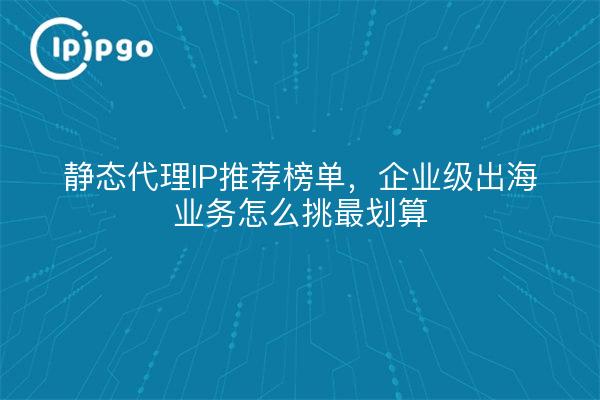 静态代理IP推荐榜单，企业级出海业务怎么挑最划算