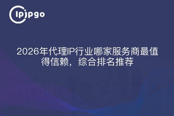 2026年代理IP行业哪家服务商最值得信赖，综合排名推荐