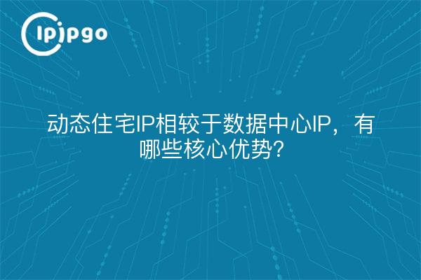 动态住宅IP相较于数据中心IP，有哪些核心优势？