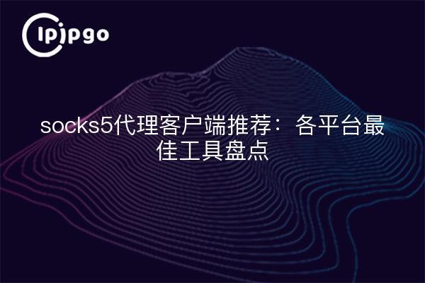 socks5代理客户端推荐：各平台最佳工具盘点
