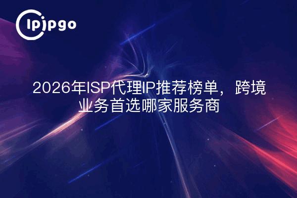 2026年ISP代理IP推荐榜单，跨境业务首选哪家服务商