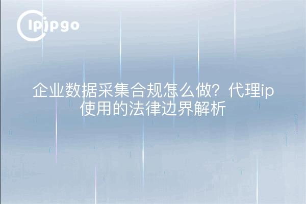 企业数据采集合规怎么做?代理ip使用的法律边界解析
