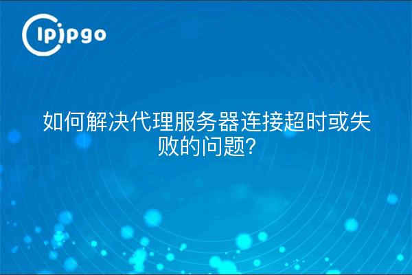 如何解决代理服务器连接超时或失败的问题？