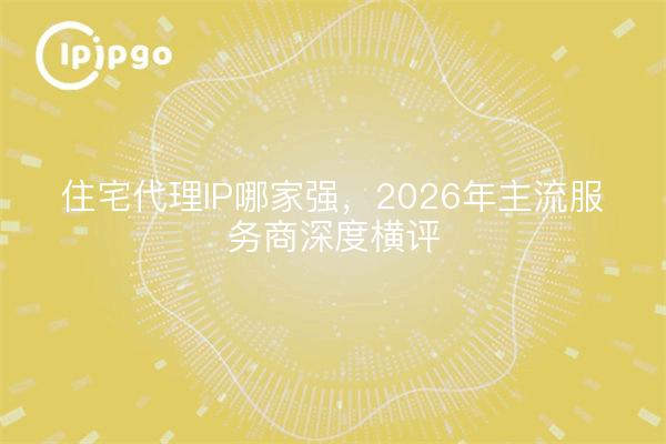 住宅代理IP哪家强，2026年主流服务商深度横评