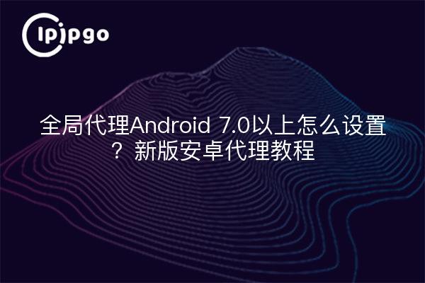全局代理Android 7.0以上怎么设置?新版安卓代理教程
