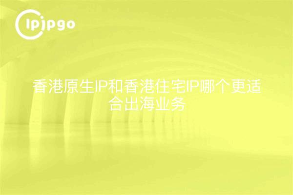 香港原生IP和香港住宅IP哪个更适合出海业务