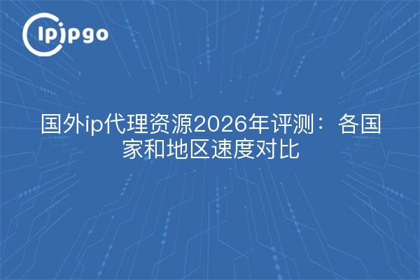 国外ip代理资源2026年评测：各国家和地区速度对比
