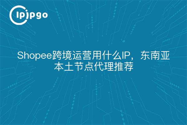 Shopee跨境运营用什么IP，东南亚本土节点代理推荐