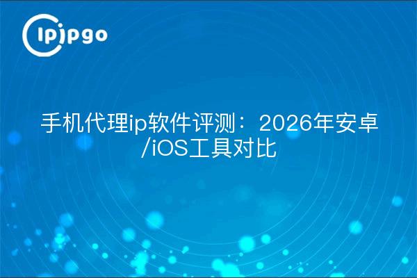 手机代理ip软件评测：2026年安卓/iOS工具对比
