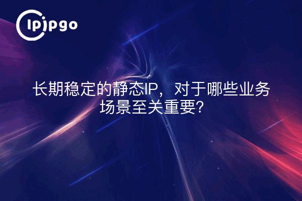 长期稳定的静态IP，对于哪些业务场景至关重要？