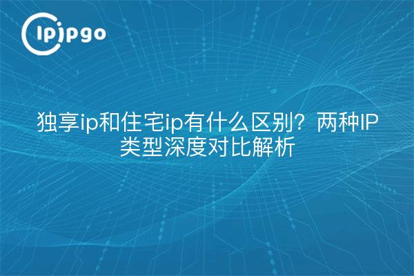 独享ip和住宅ip有什么区别？两种IP类型深度对比解析