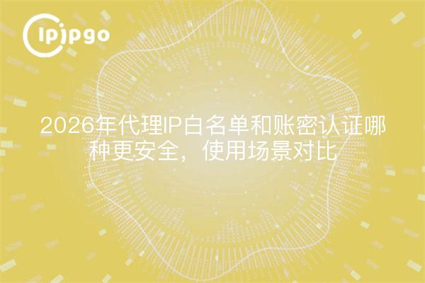 2026年代理IP白名单和账密认证哪种更安全，使用场景对比