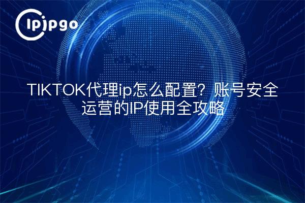 TIKTOK代理ip怎么配置?账号安全运营的IP使用全攻略